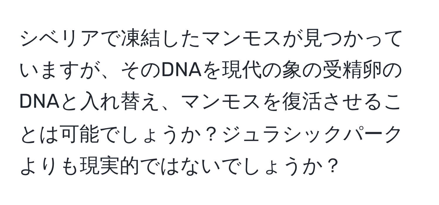 シベリアで凍結したマンモスが見つかっていますが、そのDNAを現代の象の受精卵のDNAと入れ替え、マンモスを復活させることは可能でしょうか？ジュラシックパークよりも現実的ではないでしょうか？