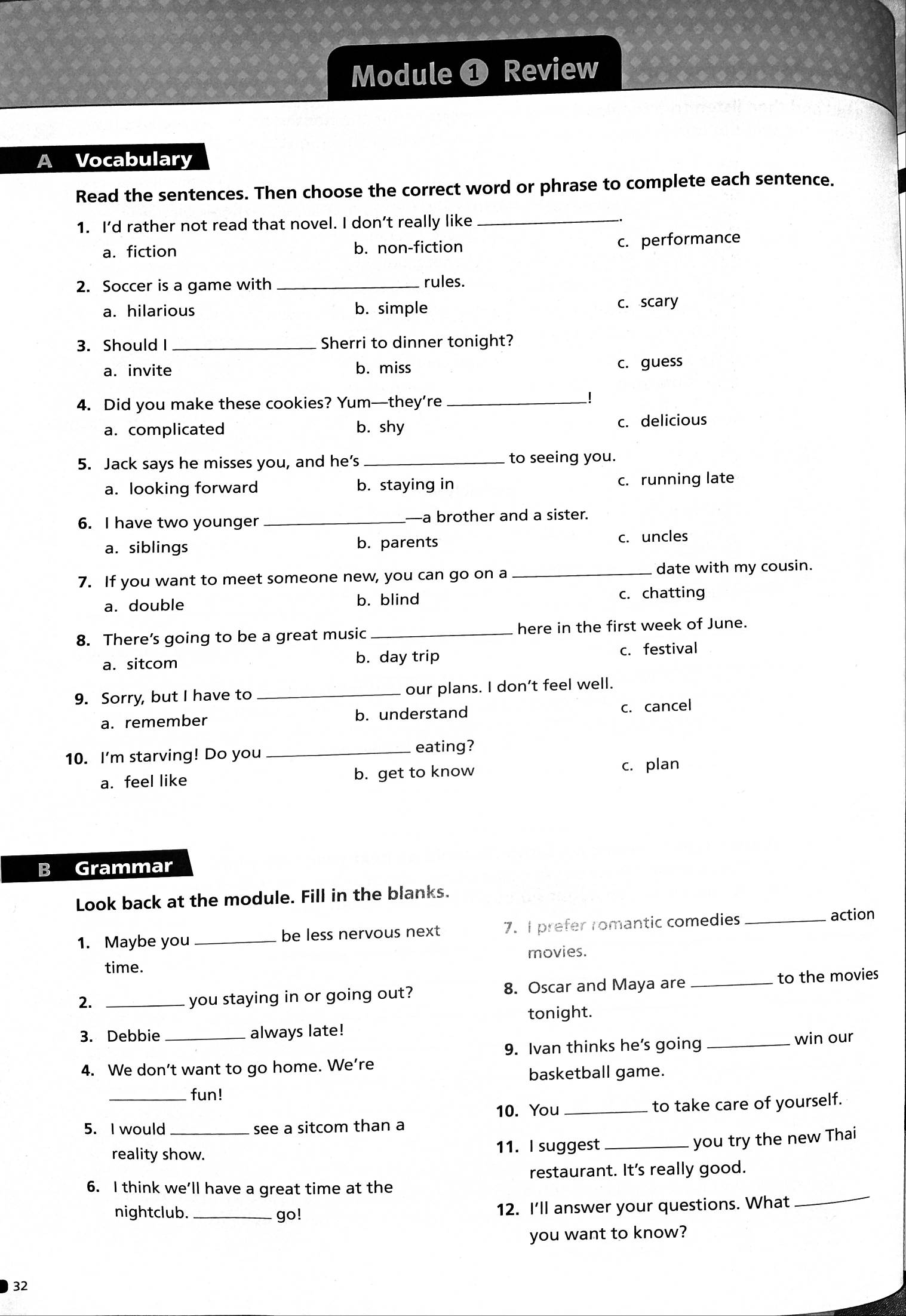 Module ❶ Review
Vocabulary
Read the sentences. Then choose the correct word or phrase to complete each sentence.
1. I’d rather not read that novel. I don’t really like_
a. fiction b. non-fiction c. performance
2. Soccer is a game with _rules.
a. hilarious b. simple c. scary
3. Should I _Sherri to dinner tonight?
a. invite b. miss c. guess
4. Did you make these cookies? Yum—they’re_

a. complicated b. shy c. delicious
5. Jack says he misses you, and he’s _to seeing you.
a. looking forward b. staying in c. running late
6. I have two younger _—a brother and a sister.
a. siblings b. parents c. uncles
7. If you want to meet someone new, you can go on a _date with my cousin.
a. double b. blind c. chatting
8. There’s going to be a great music _here in the first week of June.
a. sitcom b. day trip c. festival
9. Sorry, but I have to _our plans. I don’t feel well.
a. remember b. understand c. cancel
10. I'm starving! Do you_
eating?
a. feel like b. get to know c. plan
B Grammar
Look back at the module. Fill in the blanks.
1. Maybe you _be less nervous next 7. I prefer romantic comedies_
action
time. movies.
2. _8. Oscar and Maya are _to the movies
you staying in or going out?
tonight.
3. Debbie _always late!
9. Ivan thinks he’s going _win our
4. We don’t want to go home. We’re
basketball game.
fun!
10. You _to take care of yourself.
5. I would _see a sitcom than a
reality show. 11. I suggest_
you try the new Thai
restaurant. It's really good.
6. I think we’ll have a great time at the
nightclub. _go! 12. I'll answer your questions. What
_
you want to know?
32