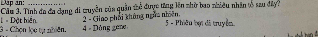 Đáp án:
Câu 3. Tính đa đa dạng di truyền của quần thể được tăng lên nhờ bao nhiêu nhân tố sau đây?
1 - Đột biến.
2 - Giao phối không ngẫu nhiên.
5 - Phiêu bạt di truyền.
3 - Chọn lọc tự nhiên. 4 - Dòng gene.