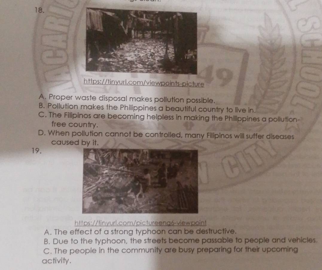 A. Proper waste disposal makes pollution possible.
B. Pollution makes the Philippines a beautiful country to live in.
C. The Filipinos are becoming helpless in making the Philippines a pollution-
free country.
D. When pollution cannot be controlled, many Filipinos will suffer diseases
caused by it.
19.
https://tinyurl.com/pictureeng6-viewpoint
A. The effect of a strong typhoon can be destructive.
B. Due to the typhoon, the streets become passable to people and vehicles.
C. The people in the community are busy preparing for their upcoming
activity.