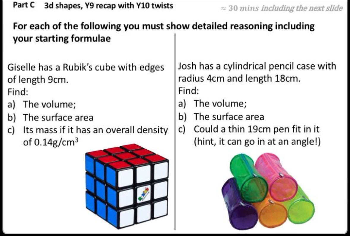 3d shapes, Y9 recap with Y10 twists ≈ 30 mins including the next slide 
For each of the following you must show detailed reasoning including 
your starting formulae 
Giselle has a Rubik’s cube with edges Josh has a cylindrical pencil case with 
of length 9cm. radius 4cm and length 18cm. 
Find: Find: 
a) The volume; a) The volume; 
b) The surface area b) The surface area 
c) Its mass if it has an overall density c) Could a thin 19cm pen fit in it 
of 0.14g/cm^3 (hint, it can go in at an angle!)