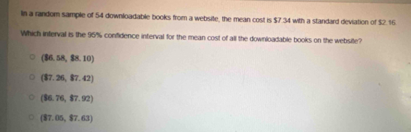 In a random sample of 54 downloadable books from a website, the mean cost is $7.34 with a standard deviation of $2.16.
Which interval is the 95% confidence interval for the mean cost of all the downloadable books on the website?
(86.58,$8.10)
(87.26,87.42)
(86.76,$7.92)
(87.05,$7.63)