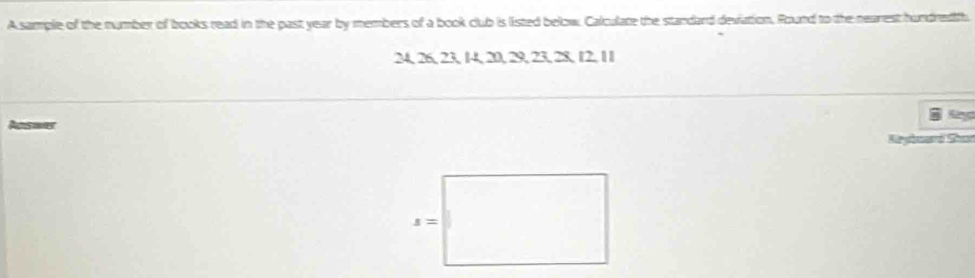 A sample of the number of books read in the past year by members of a book club is listed below. Calculate the standard deviation. Round to the nearest hundredifh.
24, 26, 23, 14, 20, 29, 23, 28, 12, 11
Answer