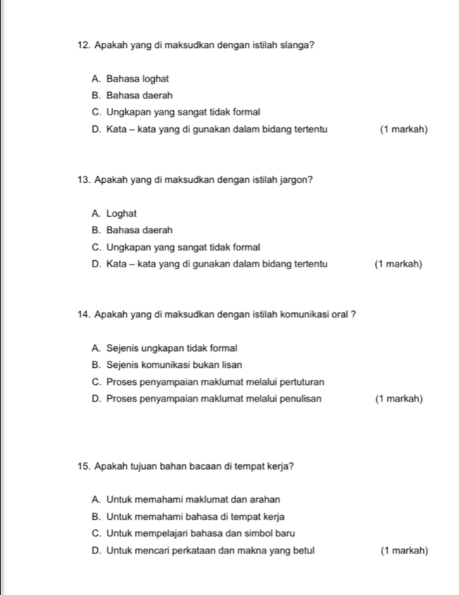 Apakah yang di maksudkan dengan istilah slanga?
A. Bahasa loghat
B. Bahasa daerah
C. Ungkapan yang sangat tidak formal
D. Kata - kata yang di gunakan dalam bidang tertentu (1 markah)
13. Apakah yang di maksudkan dengan istilah jargon?
A. Loghat
B. Bahasa daerah
C. Ungkapan yang sangat tidak formal
D. Kata - kata yang di gunakan dalam bidang tertentu (1 markah)
14. Apakah yang di maksudkan dengan istilah komunikasi oral ?
A. Sejenis ungkapan tidak formal
B. Sejenis komunikasi bukan lisan
C. Proses penyampaian maklumat melalui pertuturan
D. Proses penyampaian maklumat melalui penulisan (1 markah)
15. Apakah tujuan bahan bacaan di tempat kerja?
A. Untuk memahami maklumat dan arahan
B. Untuk memahami bahasa di tempat kerja
C. Untuk mempelajari bahasa dan simbol baru
D. Untuk mencari perkataan dan makna yang betul (1 markah)