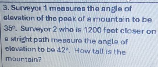 Surveyor 1 measures the angle of 
elevation of the peak of a mountain to be
35°. Surveyor 2 who is 1200 feet closer on 
a stright path measure the angle of 
elevation to be 42°.How tall is the 
mountain?