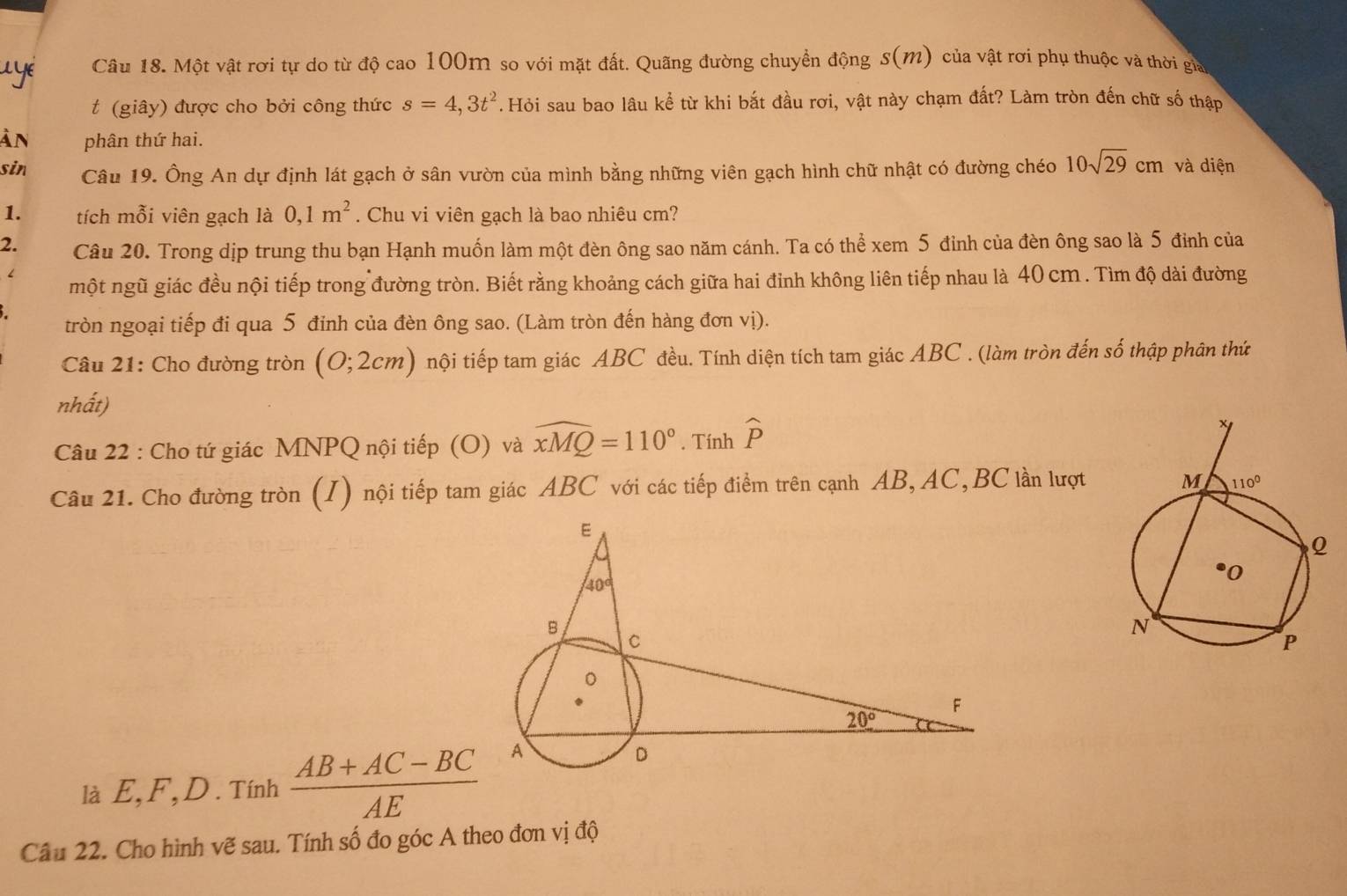 Một vật rơi tự do từ độ cao 100m so với mặt đất. Quãng đường chuyển động s(m) ) của vật rơi phụ thuộc và thời gia
t (giây) được cho bởi công thức s=4,3t^2. Hỏi sau bao lâu kể từ khi bắt đầu rơi, vật này chạm đất? Làm tròn đến chữ số thập
ản phân thứ hai.
sin Câu 19. Ông An dự định lát gạch ở sân vườn của mình bằng những viên gạch hình chữ nhật có đường chéo 10sqrt(29)cm và diện
1. tích mỗi viên gạch là 0,1m^2. Chu vi viên gạch là bao nhiêu cm?
2. Câu 20. Trong dịp trung thu bạn Hạnh muốn làm một đèn ông sao năm cánh. Ta có thể xem 5 đỉnh của đèn ông sao là 5 đinh của
một ngũ giác đều nội tiếp trong đường tròn. Biết rằng khoảng cách giữa hai đỉnh không liên tiếp nhau là 40 cm . Tìm độ dài đường
tròn ngoại tiếp đi qua 5 đỉnh của đèn ông sao. (Làm tròn đến hàng đơn vị).
Câu 21: Cho đường tròn (0;2cm) nội tiếp tam giác ABC đều. Tính diện tích tam giác ABC . (làm tròn đến số thập phân thứ
nhất)
Câu 22 : Cho tứ giác MNPQ nội tiếp (O) và widehat xMQ=110°. Tính widehat p
Câu 21. Cho đường tròn (I) nội tiếp tam giác ABC với các tiếp điểm trên cạnh AB, AC,BC lần lượt
là E ,F,D.T ính^1  (AB+AC-BC)/AE 
Câu 22. Cho hình vẽ sau. Tính số đo góc A theo đơn vị độ