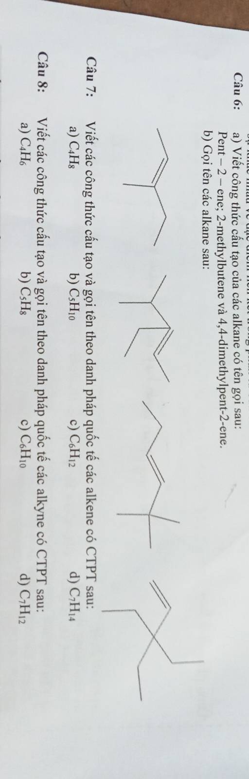 Viết công thức cấu tạo của các alkane có tên gọi sau: 
Pent - 2 - ene; 2 -methylbutene và 4, 4 -dimethylpent -2 -ene. 
b) Gọi tên các alkane sau: 
Câu 7: Viết các công thức cấu tạo và gọi tên theo danh pháp quốc tế các alkene có CTPT sau: 
a) C_4H_8 b) C_5H_10 c) C_6H_12 d) C_7H_14
Câu 8: Viết các công thức cấu tạo và gọi tên theo danh pháp quốc tế các alkyne có CTPT sau: 
a) C_4H_6 b) C_5H_8 c) C_6H_10 d) C_7H_12