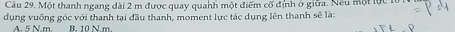 Một thanh ngang dài 2 m được quay quanh một điểm cố định ở giữa. Nếu một lực 10
dụng vuông góc với thanh tại đầu thanh, moment lực tác dụng lên thanh sẽ là:
A. 5 N. m. B. 10 N.m.