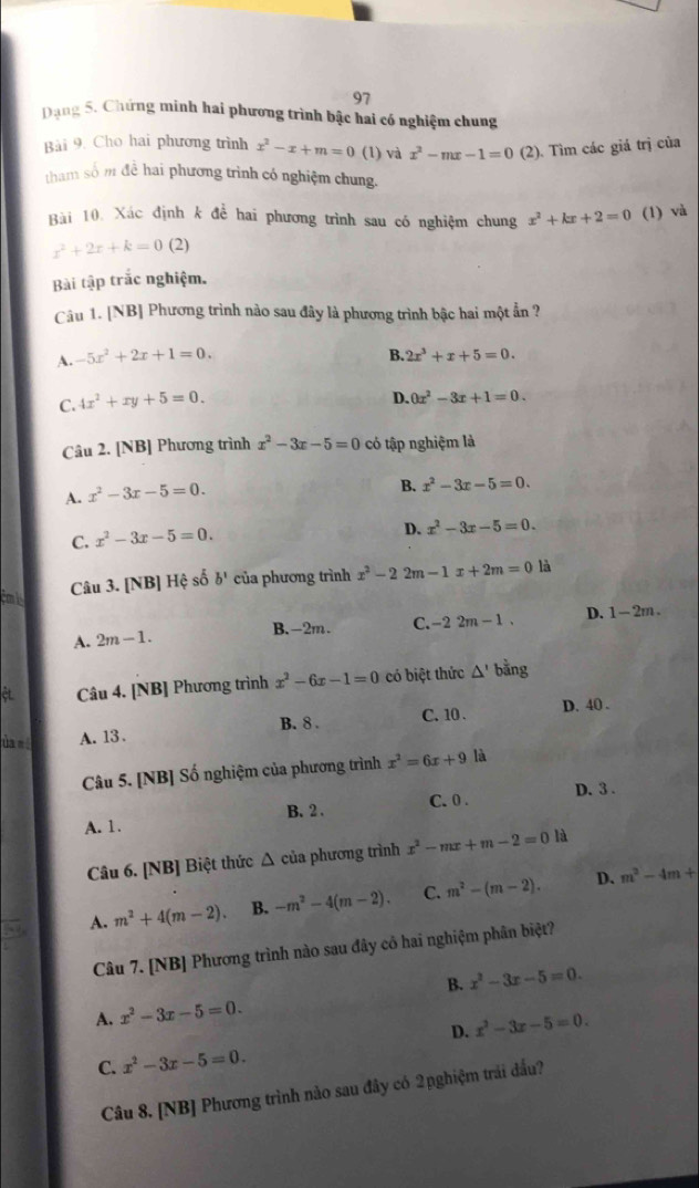 Dạng 5. Chứng minh hai phương trình bậc hai có nghiệm chung
Bài 9. Cho hai phương trình x^2-x+m=0 (1) và x^2-mx-1=0 (2). Tìm các giá trị của
tham số m đề hai phương trình có nghiệm chung.
Bài 10. Xác định k để hai phương trình sau có nghiệm chung x^2+kx+2=0 (1) và
x^2+2x+k=0 (2)
Bài tập trắc nghiệm.
Câu 1. [NB] Phương trình nào sau đây là phương trình bậc hai một ẩn ?
A. -5x^2+2x+1=0. B. 2x^3+x+5=0.
C. 4x^2+xy+5=0.
D. 0x^2-3x+1=0.
Câu 2. [NB] Phương trình x^2-3x-5=0 có tập nghiệm là
A. x^2-3x-5=0.
B. x^2-3x-5=0.
C. x^2-3x-5=0.
D. x^2-3x-5=0.
Câu 3. [NB] Hệ số b^ của phương trình x^2-22m-1x+2m=0 là
A. 2m-1. C. -22m-1. D. 1-2m.
B.-2m.
et Câu 4. [NB] Phương trình x^2-6x-1=0 có biệt thức △ ' bằng
ùa e í A. 13. B. 8 . C. 10 .
D. 40 .
Câu 5. [NB] Số nghiệm của phương trình x^2=6x+9 là
B. 2 . C. 0 . D. 3 .
A. 1.
Câu 6. [NB] Biệt thức Δ của phương trình x^2-mx+m-2=0 là
D、
A. m^2+4(m-2). B. -m^2-4(m-2). C. m^2-(m-2). m^2-4m+
Câu 7. [NB] Phương trình nào sau đây cô hai nghiệm phân biệt?
B. x^2-3x-5=0.
A. x^2-3x-5=0.
D. x^2-3x-5=0.
C. x^2-3x-5=0.
Câu 8. [NB] Phương trình nào sau đây có 2pghiệm trái đấu?