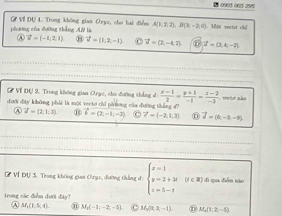 0903 003 295
Ở VÍ Dự 1. Trong không gian Oxyz, cho hai điểm A(1;2;2), B(3;-2;0) Một vecta chỉ
phương của dường thẳng AB là
vector u=(-1;2;1). B vector u=(1;2;-1). C vector u=(2;-4;2). D vector u=(2;4;-2). 
_
C Ví Dự 2. Trong không gian Oxyz, cho đường thẳng d:  (x-1)/2 = (y+1)/-1 = (z-2)/-3  vecto não
dưới đây không phải là một vectơ chỉ phương của đường thẳng d?
A vector a=(2;1;3). ⑬ vector b=(2;-1;-3) C vector c=(-2;1;3). D vector d=(6,-3;-9). 
_
_
_
C Ví Dự 3. Trong không gian Oxyz, đường thẳng d: beginarrayl x=1 y=2+3t z=5-tendarray. (t∈ R) di qua điểm nào
trong các điểm dưới đây?
④ M_1(1;5;4). B M_2(-1;-2;-5), C M_3(0;3;-1). D M_4(1;2;-5).