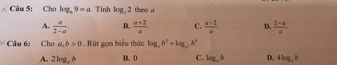 Cho log _69=a. Tính log _32 theo a
B.
A.  a/2-a .  (a+2)/a .  (a-2)/a .  (2-a)/a . 
C.
D.
Câu 6: Cho a,b>0. Rút gọn biểu thức log _ab^2+log _a^2b^4
A. 2log _ab B. 0 C. log _ab D. 4log _ab