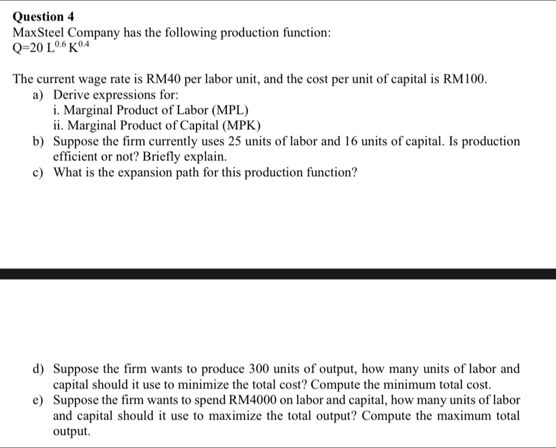 MaxSteel Company has the following production function:
Q=20L^(0.6)K^(0.4)
The current wage rate is RM40 per labor unit, and the cost per unit of capital is RM100. 
a) Derive expressions for: 
i. Marginal Product of Labor (MPL) 
ii. Marginal Product of Capital (MPK) 
b) Suppose the firm currently uses 25 units of labor and 16 units of capital. Is production 
efficient or not? Briefly explain. 
c) What is the expansion path for this production function? 
d) Suppose the firm wants to produce 300 units of output, how many units of labor and 
capital should it use to minimize the total cost? Compute the minimum total cost. 
e) Suppose the firm wants to spend RM4000 on labor and capital, how many units of labor 
and capital should it use to maximize the total output? Compute the maximum total 
output.