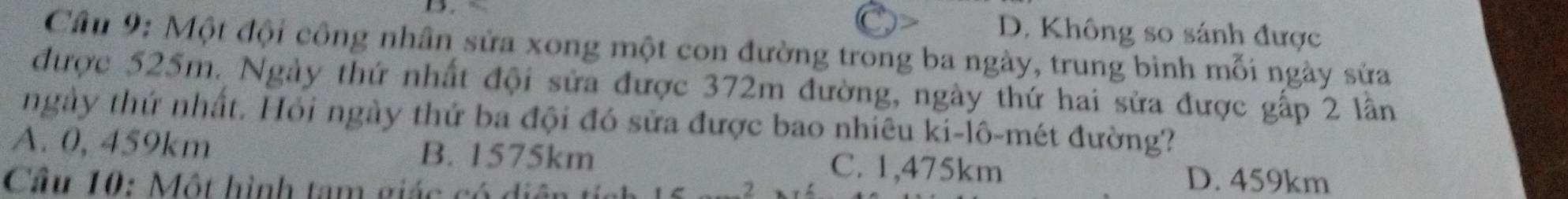 D. Không so sánh được
Câu 9: Một đội công nhân sửa xong một con đường trong ba ngày, trung bình mỗi ngày sửa
được 525m. Ngày thứ nhất đội sửa được 372m đường, ngày thứ hai sửa được gấp 2 lần
ngày thứ nhất. Hỏi ngày thứ ba đội đó sửa được bao nhiêu ki-lô-mét đường?
A. 0, 459km B. 1575km C. 1,475km
Cầu 10: Một hình tam giác có điệ
-2
D. 459km