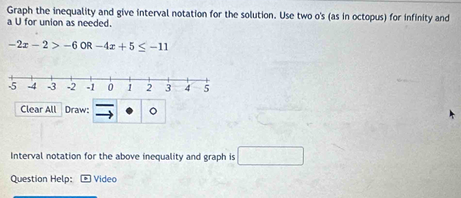 Graph the inequality and give interval notation for the solution. Use two o's (as in octopus) for infinity and 
a U for union as needed.
-2x-2>-6 OR -4x+5≤ -11
Clear All Draw: 。 
Interval notation for the above inequality and graph is □ 
Question Help: Video