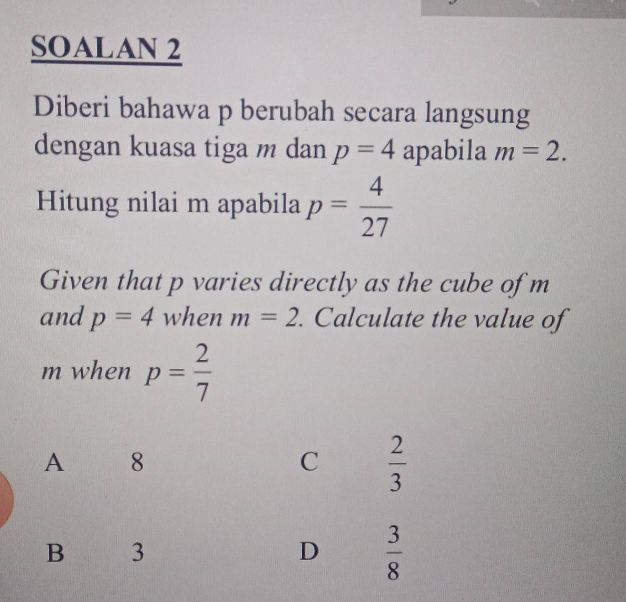 SOALAN 2
Diberi bahawa p berubah secara langsung
dengan kuasa tiga m dan p=4 apabila m=2. 
Hitung nilai m apabila p= 4/27 
Given that p varies directly as the cube of m
and p=4 when m=2. Calculate the value of
m when p= 2/7 
A
8
C
 2/3 
B
3
D
 3/8 