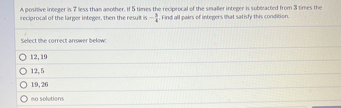 A positive integer is 7 less than another. If 5 times the reciprocal of the smaller integer is subtracted from 3 times the
reciprocal of the larger integer, then the result is - 3/4 . Find all pairs of integers that satisfy this condition.
Select the correct answer below:
12, 19
12, 5
19, 26
no solutions