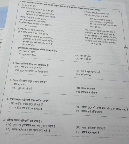 इस जंग न होने देगे।
2. प्रतुत काव्याश पर आधरित प्रालों के नीचे दिए गए किकलयों में से सवधिक उपनुकत विकल्य जुलकर लिखिए
विएव-शति के हम साभक हैं, जंग न होने देने। हमें नतिए जांति, लिडगी हमको फहरी
5
कभों न खेतों में फिर खूनी खद फलेगी हमें चातिप कांति, मूजत को है कैचती
खलिहानों में नही औत को फखल खिलेगी, हमने छेंड़ी जंग भूख से, ओमाी मे
आसमान फिर कभी न अंगरे उगलेग, आागे जकर हाथ कटाए दूनिया महरी।
ए्टम में नागसको फि नहो जलेगी जंग न होते केने। हरो-भ्ती भती को खूली रंगन ले डैगे।
नुदभविहोन किखव का सपना भंग न होने डेंगे। जात न होने हेगे!
भालत-पाकान प्ोसी, खथ-सथ एहन है,
हषियारों के ढेरों पर जिनका है डेस, तीन चार लड़ चुके लह़ाई, किलस मडैग सीच,
प्यार को या यार को, दोनों को हो फहनय है,
मूह में साति, बगल में बम, ओोखे का फेग, कफ़न बेपने कालों से कह दो पिल्लाकर,
रूली बा हो या अमेधिको, खूत एक बहना है ।
दुनिय जान ग है उनका अ्ली चेहरा। जंग न होने देगे।
जो हस पर गुजरी बब्यों के संग न होने देने।
काममाव हो उनको चारले, डग न होने ऐने।
is जंग न होने देंगे।
1. इस काव्यांश का उपयुक्त शीरषक हो सकता है : 1
(क) विश्व की शांति (ख) जंग की दुनिया
(ग) युदभविहीन विश्व (६) जंग न होने दैेंगे
2. विश्व शांति के लिए क्या आवश्यक है?
(क) फिर कोई एडम बम न फटे (ख) खेतों में खनी खाद न फले 1
(ग) युदूष को समस्या पर विचार करना (च) शांति को चाह
३. विशव की सबसे बड़ी समस्या क्या है?
(क) एटन बम (ख) कफ़न बेचने बाले
(ग) भूख और भीमारी
(म) हथियारों के सौदागर
4. कवि विश्व शांति की बात क्यों करता है?
(क) क्योंकि अनेक युद्ध हो चुके हैं (ख) क्यॉकि युद्ध को अपेक्षा शांति और सृजन अध्क प्यारा है
(ग) क्योकि हम शांति के साधक हैं (घ) क्यॉकि हमें शांति चाहिए
5. अंतिम काव्य पंक्तियों का भाव है :
(क) युद्ध का दुष्परिणाम सभी को भुगतना पड़ता है (ख) भारत-पाकिस्तान पड़ोसी हैं
(ग) भारत-पाकिस्तान तीन लड़ाई लड् चुके हैं (ष) बम से खून बहता है