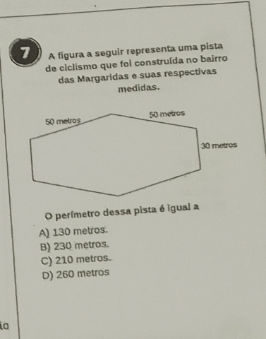 A fígura a seguir representa uma pista
de ciclismo que foi construída no bairro
das Margaridas e suas respectivas
medidas.
O perímetro dessa pista é igual a
A) 130 metros.
B) 230 metros.
C) 210 metros.
D) 260 metros
a