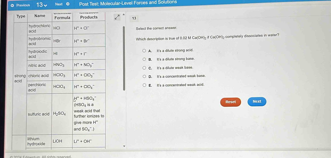 Previous 13 Next Post Test: Molecular-Level Forces and Solutions
13
Select the correct answer.
Which description is true of 0.02 M Ca(OH)_2 if Ca(OH)_2 completely dissociates in water?
A. It's a dilute strong acid.
B. It's a dilute strong base.
C. It's a dilute weak base.
D. It's a concentrated weak base.
E. It's a concentrated weak acid.
Reset Next
© 2024 Edmentum. All rights reserved