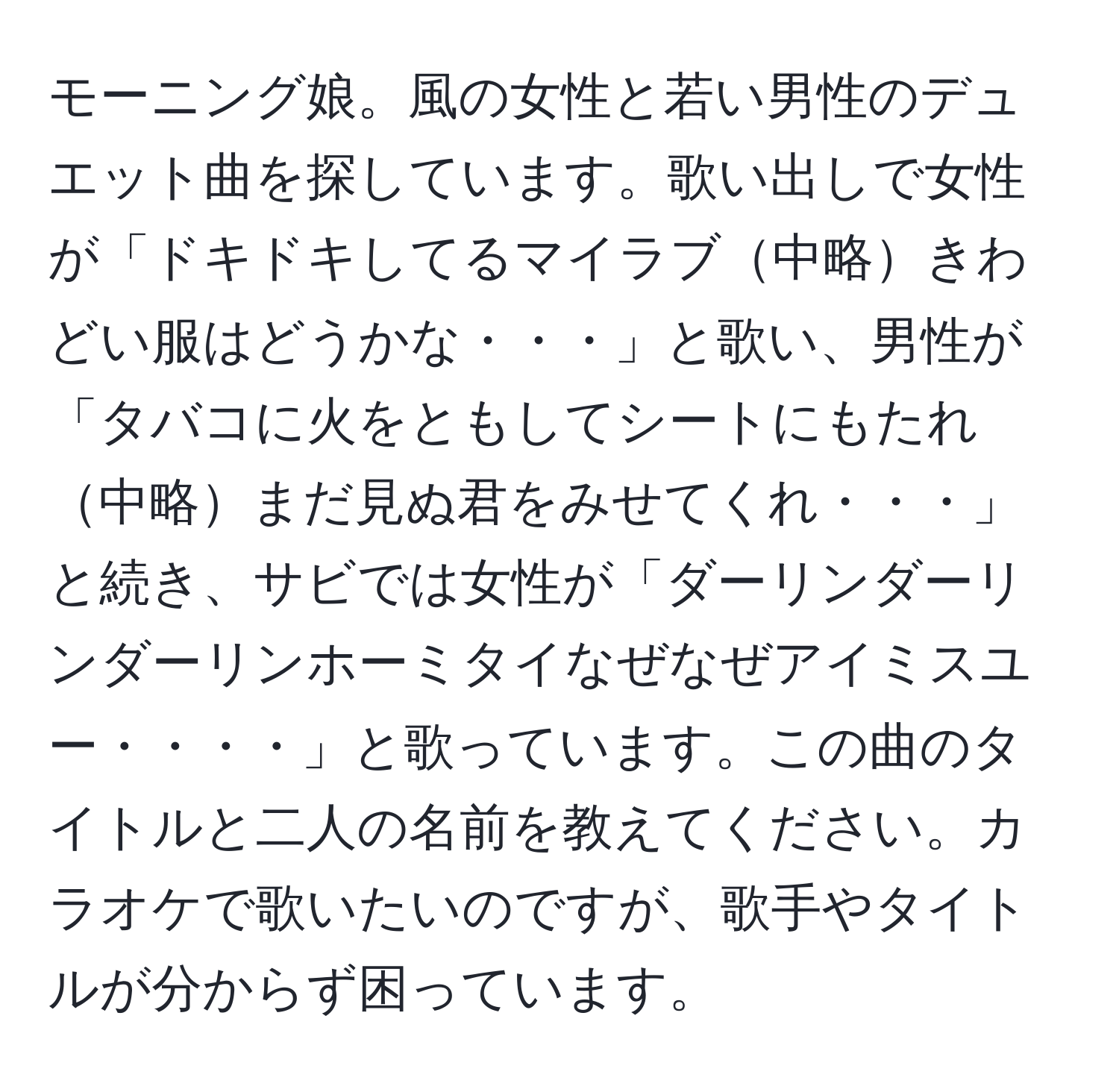 モーニング娘。風の女性と若い男性のデュエット曲を探しています。歌い出しで女性が「ドキドキしてるマイラブ中略きわどい服はどうかな・・・」と歌い、男性が「タバコに火をともしてシートにもたれ中略まだ見ぬ君をみせてくれ・・・」と続き、サビでは女性が「ダーリンダーリンダーリンホーミタイなぜなぜアイミスユー・・・・」と歌っています。この曲のタイトルと二人の名前を教えてください。カラオケで歌いたいのですが、歌手やタイトルが分からず困っています。