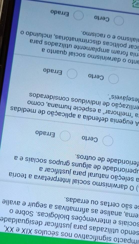 impacto significativo nos séculos XIX e XX,
sendo utilizadas para justificar desigualdade
sociais e intervenções biológicas. Sobre o
ema, analise as afirmativas a seguir e avalie
se são certas ou erradas.
) O darwinismo social interpretava a teoria
a seleção natural para justificar a
uperioridade de alguns grupos sociais e a
ferioridade de outros.
Certo Errado
A eugenia defendia a aplicação de medidas
"a "melhorar" a espécie humana, como
erilização de indivíduos considerados
lesejáveis".
Certo Errado
anto o darwinismo social quanto a
ônía foram amplamente utilizados para
ficar políticas discriminatórias, incluindo o
ialismo e o racismo.
Certo Errado