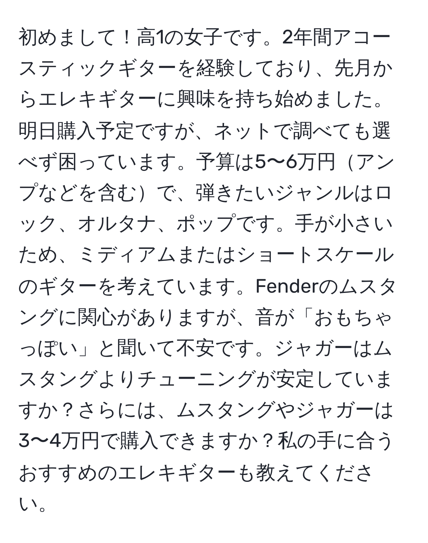 初めまして！高1の女子です。2年間アコースティックギターを経験しており、先月からエレキギターに興味を持ち始めました。明日購入予定ですが、ネットで調べても選べず困っています。予算は5〜6万円アンプなどを含むで、弾きたいジャンルはロック、オルタナ、ポップです。手が小さいため、ミディアムまたはショートスケールのギターを考えています。Fenderのムスタングに関心がありますが、音が「おもちゃっぽい」と聞いて不安です。ジャガーはムスタングよりチューニングが安定していますか？さらには、ムスタングやジャガーは3〜4万円で購入できますか？私の手に合うおすすめのエレキギターも教えてください。