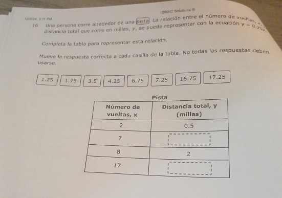 DMAC Solutions @ 
12/5/24, 3.11 PM 
16 Una persona corre alrededor de una pista. La relación entre el número de vueltas, y=0.25x
distancia total que corre en millas, y, se puede representar con la ecuación 
Completa la tabla para representar esta relación. 
Mueve la respuesta correcta a cada casilla de la tabla. No todas las respuestas deben 
usarse.
1.25 1.75 3.5 4.25 6.75 7.25 16.75 17.25