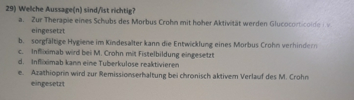 Welche Aussage(n) sind/ist richtig?
a. Zur Therapie eines Schubs des Morbus Crohn mit hoher Aktivität werden Glucocorticoide iv.
eingesetzt
b. sorgfältige Hygiene im Kindesalter kann die Entwicklung eines Morbus Crohn verhindern
c. Infliximab wird bei M. Crohn mit Fistelbildung eingesetzt
d. Infliximab kann eine Tuberkulose reaktivieren
e. Azathioprin wird zur Remissionserhaltung bei chronisch aktivem Verlauf des M. Crohn
eingesetzt