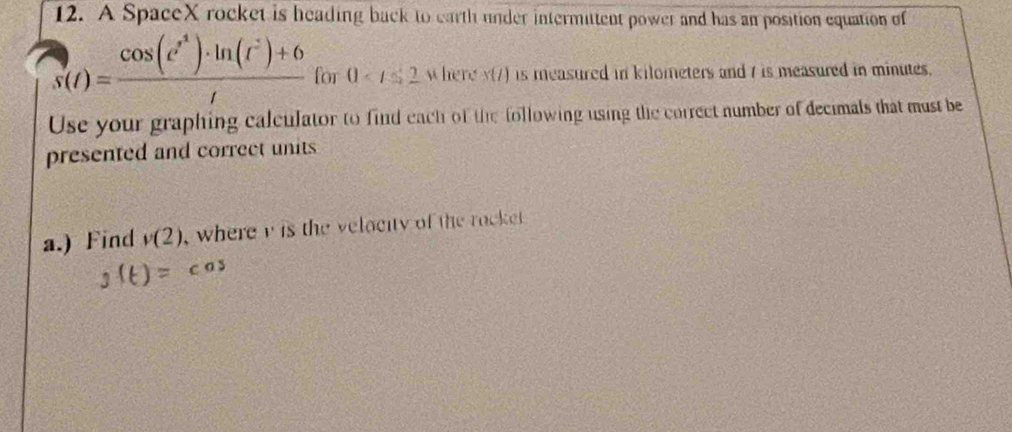 A SpaceX rocket is heading back to earth under intermittent power and has an position equation of
s(t)= (cos (t^4)· ln (t^2)+6)/t  for 0 where x i ) is measured in kilometers and 7 is measured in minutes. 
Use your graphing calculator to find each of the following using the correct number of decimals that must be 
presented and correct units 
a.) Find v(2) , where i is the velacity of the rocke .