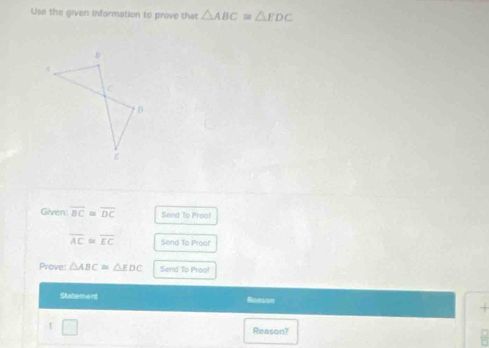 Use the given information to prove that △ ABC≌ △ EDC
Given: overline BC≌ overline DC Send To Proof
overline AC≌ overline EC Send To Proof 
Prove △ ABC≌ △ EDC Send Tp Proof 
Statemens Reason 
Reason?