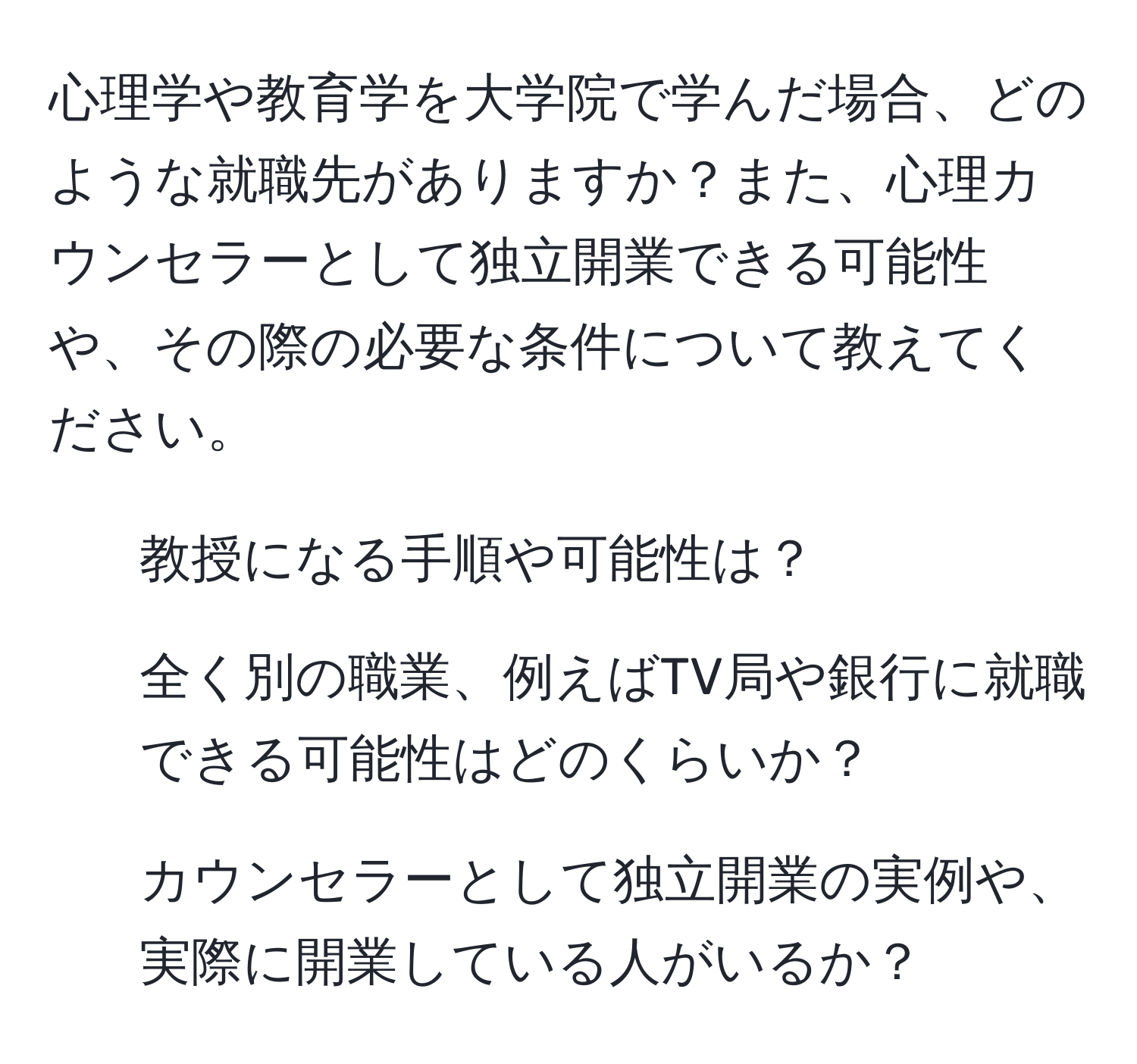 心理学や教育学を大学院で学んだ場合、どのような就職先がありますか？また、心理カウンセラーとして独立開業できる可能性や、その際の必要な条件について教えてください。

1. 教授になる手順や可能性は？
2. 全く別の職業、例えばTV局や銀行に就職できる可能性はどのくらいか？
3. カウンセラーとして独立開業の実例や、実際に開業している人がいるか？