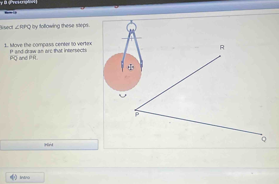 (Prescriptive) 
Waem-Up 
Bisect ∠ RPQ by following these steps. 
1. Move the compass center to vertex
P and draw an arc that intersects
overline PQ and overline PR. 
Hint 
Intro