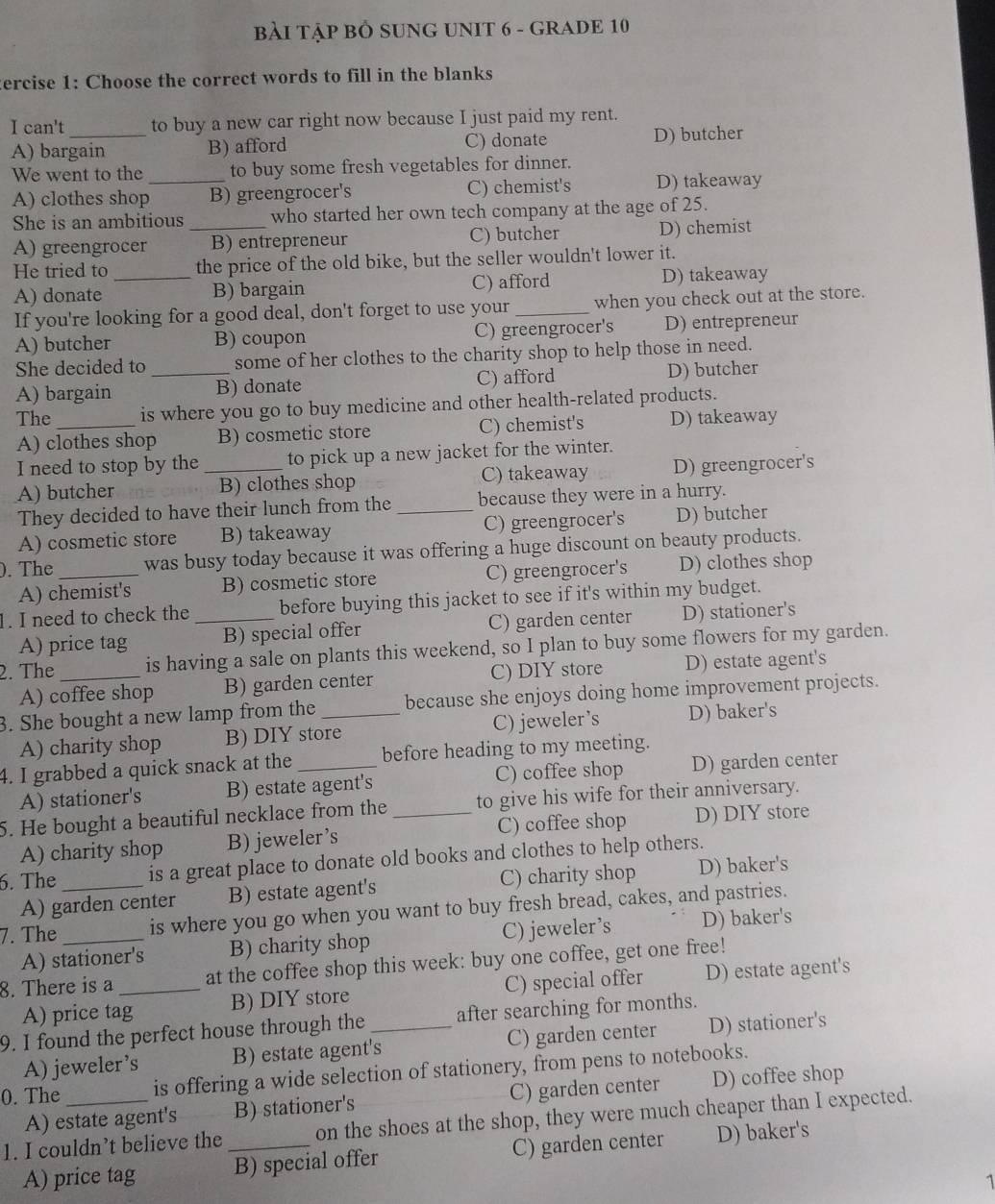 BẢI TậP BÔ SUNG UNIT 6 - GRADE 10
ercise 1: Choose the correct words to fill in the blanks
I can't to buy a new car right now because I just paid my rent.
A) bargain B) afford C) donate D) butcher
We went to the to buy some fresh vegetables for dinner.
A) clothes shop_ B) greengrocer's C) chemist's D) takeaway
She is an ambitious _who started her own tech company at the age of 25.
A) greengrocer B) entrepreneur C) butcher D) chemist
He tried to_ the price of the old bike, but the seller wouldn't lower it.
A) donate B) bargain C) afford D) takeaway
If you're looking for a good deal, don't forget to use your_ when you check out at the store.
A) butcher B) coupon C) greengrocer's D) entrepreneur
She decided to _some of her clothes to the charity shop to help those in need.
A) bargain B) donate C) afford D) butcher
The_ is where you go to buy medicine and other health-related products.
A) clothes shop B) cosmetic store C) chemist's D) takeaway
I need to stop by the _to pick up a new jacket for the winter.
A) butcher B) clothes shop C) takeaway D) greengrocer's
They decided to have their lunch from the _because they were in a hurry.
A) cosmetic store B) takeaway C) greengrocer's D) butcher
). The _was busy today because it was offering a huge discount on beauty products.
A) chemist's B) cosmetic store C) greengrocer's D) clothes shop
1. I need to check the _before buying this jacket to see if it's within my budget.
A) price tag B) special offer C) garden center D) stationer's
2. The_ is having a sale on plants this weekend, so I plan to buy some flowers for my garden.
A) coffee shop B) garden center C) DIY store D) estate agent's
3. She bought a new lamp from the_ because she enjoys doing home improvement projects.
A) charity shop B) DIY store C)jeweler’s D) baker's
4. I grabbed a quick snack at the_ before heading to my meeting.
A) stationer's B) estate agent's C) coffee shop D) garden center
5. He bought a beautiful necklace from the _to give his wife for their anniversary.
A) charity shop B) jeweler’s C) coffee shop D) DIY store
6. The _is a great place to donate old books and clothes to help others.
A) garden center B) estate agent's C) charity shop D) baker's
7. The_ is where you go when you want to buy fresh bread, cakes, and pastries.
A) stationer's B) charity shop C) jeweler’s D) baker's
8. There is a _at the coffee shop this week: buy one coffee, get one free!
A) price tag B) DIY store C) special offer D) estate agent's
9. I found the perfect house through the_ after searching for months.
A) jeweler’s B) estate agent's C) garden center D) stationer's
0. The_ is offering a wide selection of stationery, from pens to notebooks.
A) estate agent's B) stationer's C) garden center D) coffee shop
1. I couldn’t believe the _on the shoes at the shop, they were much cheaper than I expected.
A) price tag B) special offer C) garden center D) baker's
1