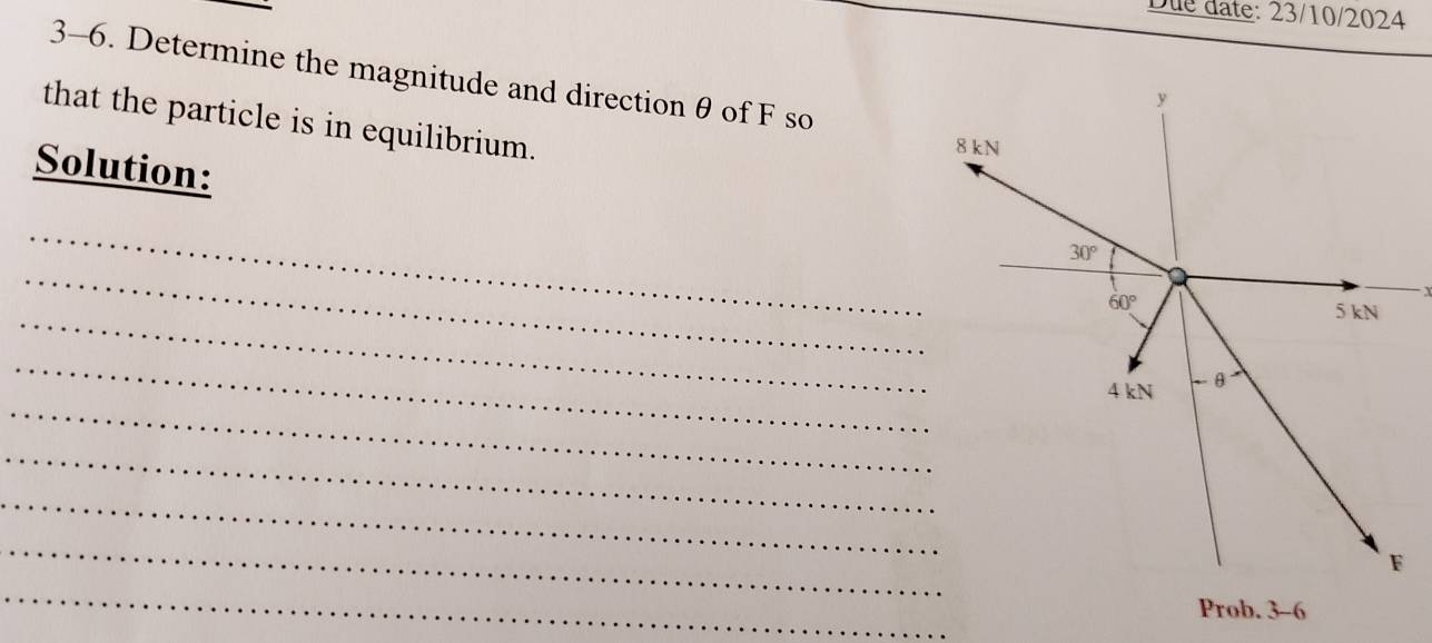 Due date: 23/10/2024
3-6. Determine the magnitude and direction θ of F so
that the particle is in equilibrium.
Solution:
_
_
_
_
_
_
_
_
_
Prob. 3-6