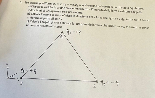 Tre cariche puntiformi q_1=q,q_2=-q,q_3=q si trovano nei vertici di un triangolo equilatero.
a) Disponi le cariche in ordine crescente rispetto all’intensità della forza a cui sono soggette.
indica i casi di uguaglianza, se si presentano.
b) Calcola l'angolo α che definisce la direzione della forza che agisce su q_1 , misurato in senso
antiorario rispetto all asse x.
c) Calcola l'angolo β che definisce la direzione della forza che agisce su
, misurato in senso