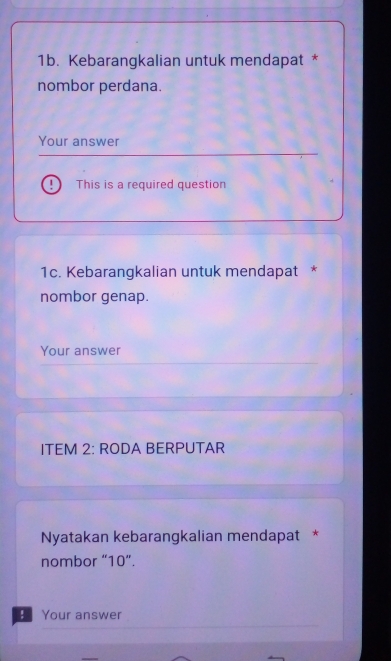 Kebarangkalian untuk mendapat * 
nombor perdana. 
Your answer 
This is a required question 
1c. Kebarangkalian untuk mendapat * 
nombor genap. 
Your answer 
ITEM 2: RODA BERPUTAR 
Nyatakan kebarangkalian mendapat * 
nombor “ 10 ”. 
Your answer