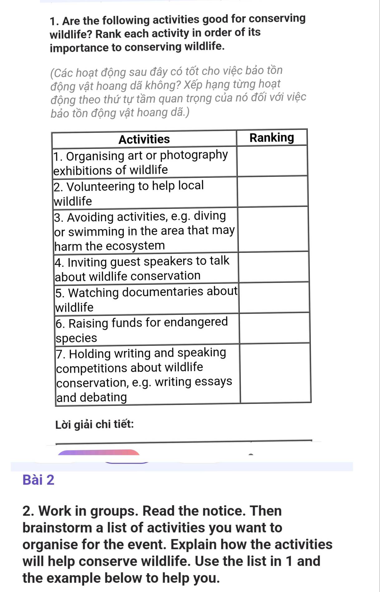 Are the following activities good for conserving 
wildlife? Rank each activity in order of its 
importance to conserving wildlife. 
(Các hoạt động sau đây có tốt cho việc bảo tồn 
động vật hoang dã không? Xếp hạng từng hoạt 
động theo thứ tự tầm quan trọng của nó đối với việc 
bảo tồn động vật hoang dã.) 
Lời giải chi tiết: 
Bài 2 
2. Work in groups. Read the notice. Then 
brainstorm a list of activities you want to 
organise for the event. Explain how the activities 
will help conserve wildlife. Use the list in 1 and 
the example below to help you.