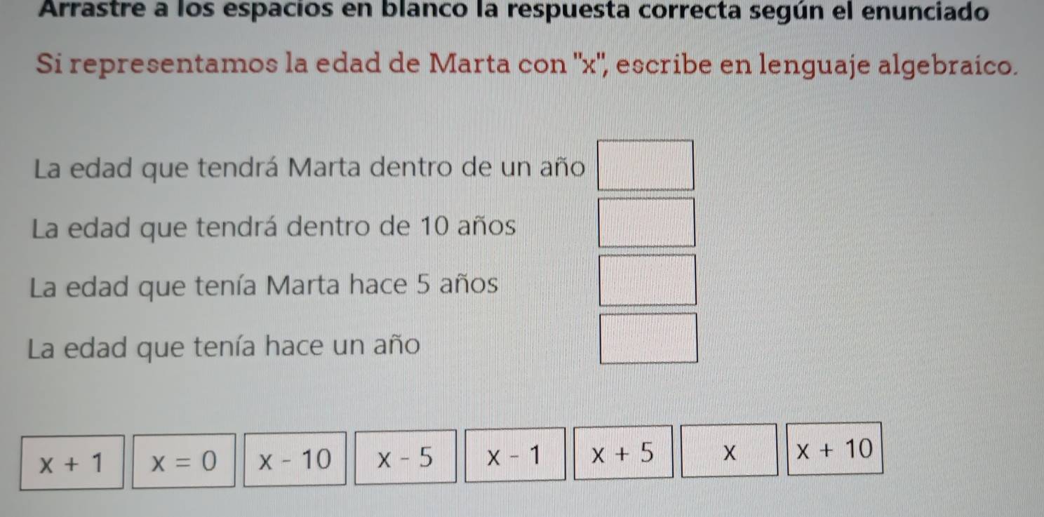 Arrastre a los espacios en blanco la respuesta correcta según el enunciado 
Si representamos la edad de Marta con '' x '', escribe en lenguaje algebraico. 
La edad que tendrá Marta dentro de un año 
La edad que tendrá dentro de 10 años 
La edad que tenía Marta hace 5 años 
La edad que tenía hace un año
x+1 x=0 x-10 x-5 x-1 x+5 x+10