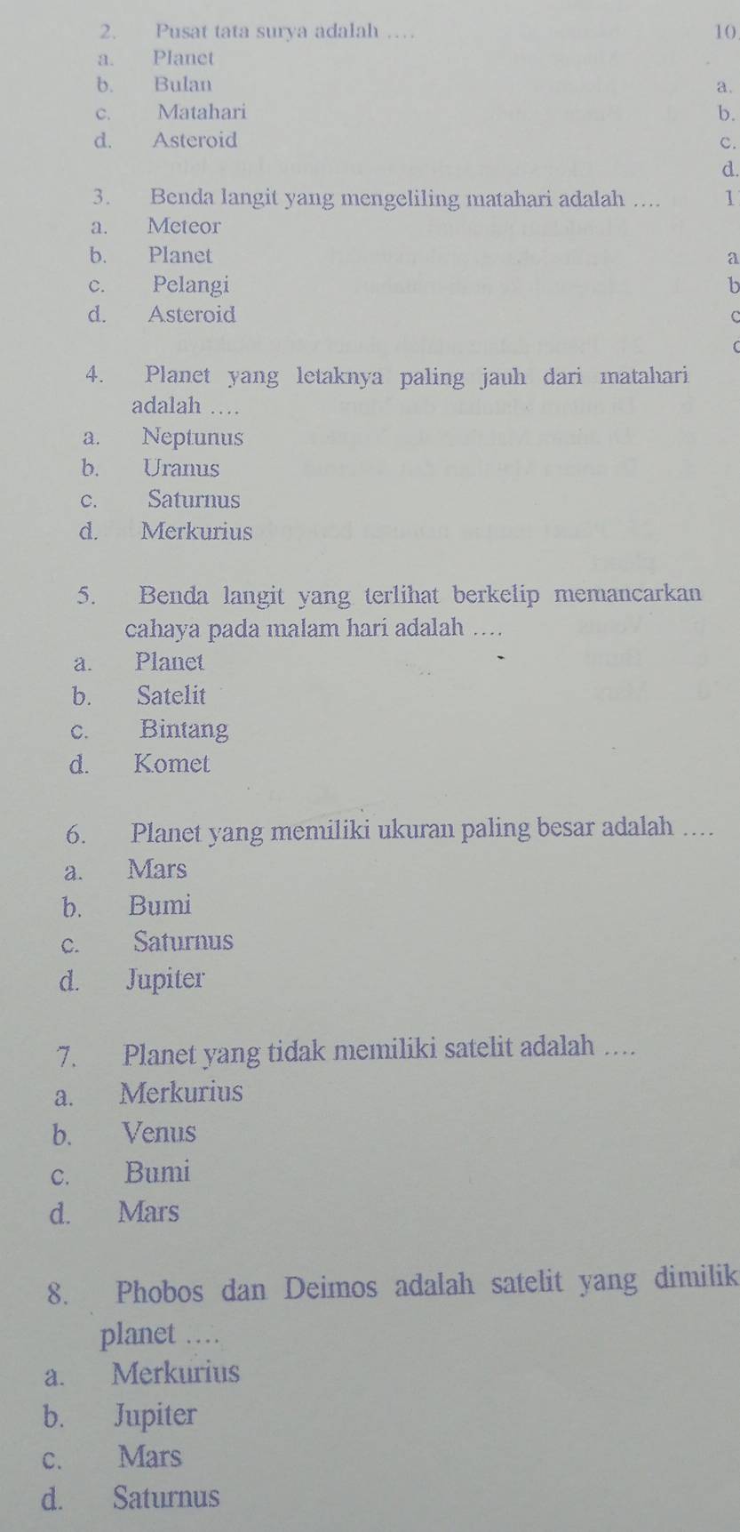 Pusat tata surya adalah … 10
a. Planet
b. Bulan a.
c. Matahari b.
d. Asteroid c.
d.
3. Benda langit yang mengeliling matahari adalah .... 1
a. Meteor
b. Planet a
c. Pelangi b
d. Asteroid C

4. Planet yang letaknya paling jauh dari matahari
adalah …
a. Neptunus
b. Uranus
c. Saturnus
d. Merkurius
5. Benda langit yang terlihat berkelip memancarkan
cahaya pada malam hari adalah ....
a. Planet
b. Satelit
c. Bintang
d. Komet
6. Planet yang memiliki ukuran paling besar adalah …
a. Mars
b. Bumi
c. Saturnus
d. Jupiter
7. Planet yang tidak memiliki satelit adalah …
a. Merkurius
b. Venus
c. Bumi
d. Mars
8. Phobos dan Deimos adalah satelit yang dimilik
planet …
a. Merkurius
b. Jupiter
c. Mars
d. Saturnus