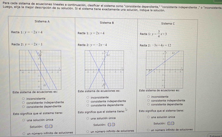 Para cada sistema de ecuaciones lineales a continuación, clasificar el sistema como "consistente dependiente," "consistente independiente ," o "inconsistente
Luego, elija la mejor descripción de su solución. Si el sistema tiene exactamente una solución, indique la solución.
Sistema A Sistema B Sistema C
Recta 1:y=-2x+4 Recta 1:y=2x+4 Recta 1: y= 3/4 x+3
Recta 2:y=-2x-1 Recta 2: y=-2x-4 Recta 2: -3x+4y=12

Este sistema Este sistema de ecuaciones es: Es
inconsistente inconsistente inconsistente
consistente independiente consistente independiente consistente independiente
consistente dependiente consistente dependiente consistente dependiente
Esto significa que el sistema tiene: Esto significa que el sistema tiene: Esto significa que el sistema tiene:
una solución única una solución única una solución única
Solución: Solución: Solución:
un número infinito de soluciones un número infinito de soluciones un número infinito de soluciones
Entregar