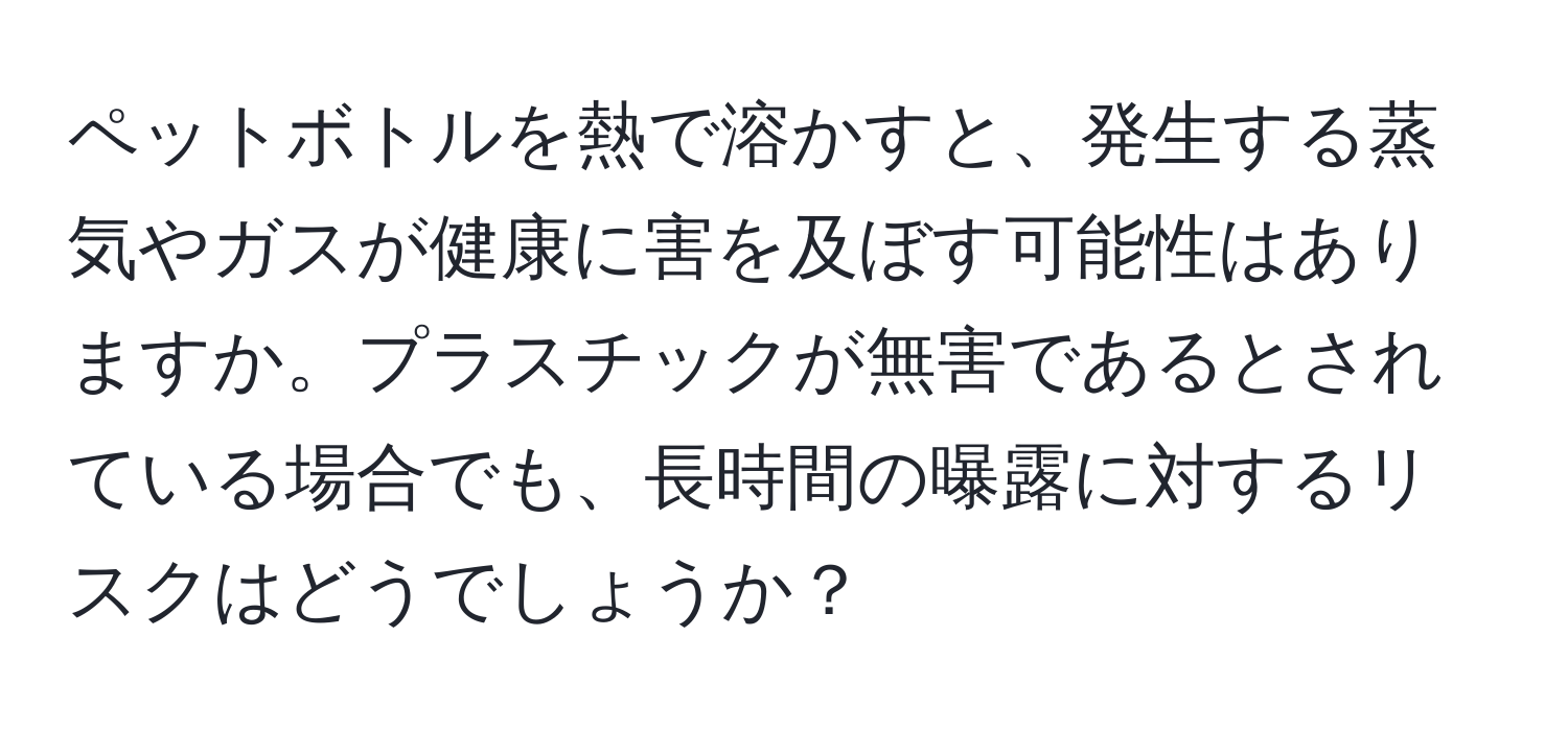ペットボトルを熱で溶かすと、発生する蒸気やガスが健康に害を及ぼす可能性はありますか。プラスチックが無害であるとされている場合でも、長時間の曝露に対するリスクはどうでしょうか？