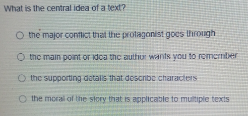 What is the central idea of a text?
the major conflict that the protagonist goes through
the main point or idea the author wants you to remember
the supporting details that describe characters
the moral of the story that is applicable to multiple texts