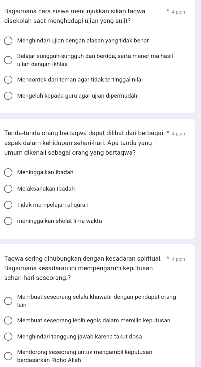 Bagaimana cara siswa menunjukkan sikap taqwa 4 poin
disekolah saat menghadapi ujian yang sulit?
Menghindari ujian dengan alasan yang tidak benar
Belajar sungguh-sungguh dan berdoa, serta menerima hasil
ujian dengan ikhlas
Mencontek dari teman agar tidak tertinggal nilai
Mengeluh kepada guru agar ujian dipermudah
Tanda-tanda orang bertaqwa dapat dilihat dari berbagai * 4 poin
aspek dalam kehidupan sehari-hari. Apa tanda yang
umum dikenali sebagai orang yang bertaqwa?
Meninggalkan ibadah
Melaksanakan Ibadah
Tidak mempelajari al-quran
meninggalkan sholat lima waktu
Taqwa sering dihubungkan dengan kesadaran spiritual. * 4 poin
Bagaimana kesadaran ini mempengaruhi keputusan
sehari-hari seseorang.?
Membuat seseorang selalu khawatir dengan pendapat orang
lain
Membuat seseorang lebih egois dalam memilih keputusan
Menghindari tanggung jawab karena takut dosa
Mendorong seseorang untuk mengambil keputusan
berdasarkan Ridho Allah