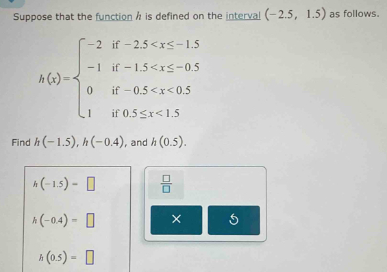 Suppose that the function h is defined on the interval (-2.5,1.5) as follows.
h(x)=beginarrayl -2if-2.5 <1.5endarray.
Find h(-1.5), h(-0.4) , and h(0.5).
h(-1.5)=□  □ /□  
h(-0.4)=□
× 5
h(0.5)=□