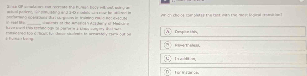 Since GP simulators can recreate the human body without using an
actual patient, GP simulating and 3-D models can now be utilized in
performing operations that surgeons in training could not execute Which choice completes the text with the most logical transition?
in real life. _students at the American Academy of Medicine
have used this technology to perform a sinus surgery that was
considered too difficult for these students to accurately carry out on A Despite this,
a human being. B Nevertheless,
C In addition,
D For instance,