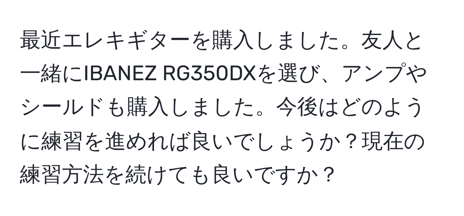 最近エレキギターを購入しました。友人と一緒にIBANEZ RG350DXを選び、アンプやシールドも購入しました。今後はどのように練習を進めれば良いでしょうか？現在の練習方法を続けても良いですか？