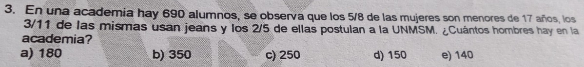 En una academia hay 690 alumnos, se observa que los 5/8 de las mujeres son menores de 17 años, los
3/11 de las mismas usan jeans y los 2/5 de ellas postulan a la UNMSM. ¿Cuántos hombres hay en la
academia?
a) 180 b) 350 c) 250 d) 150 e) 140