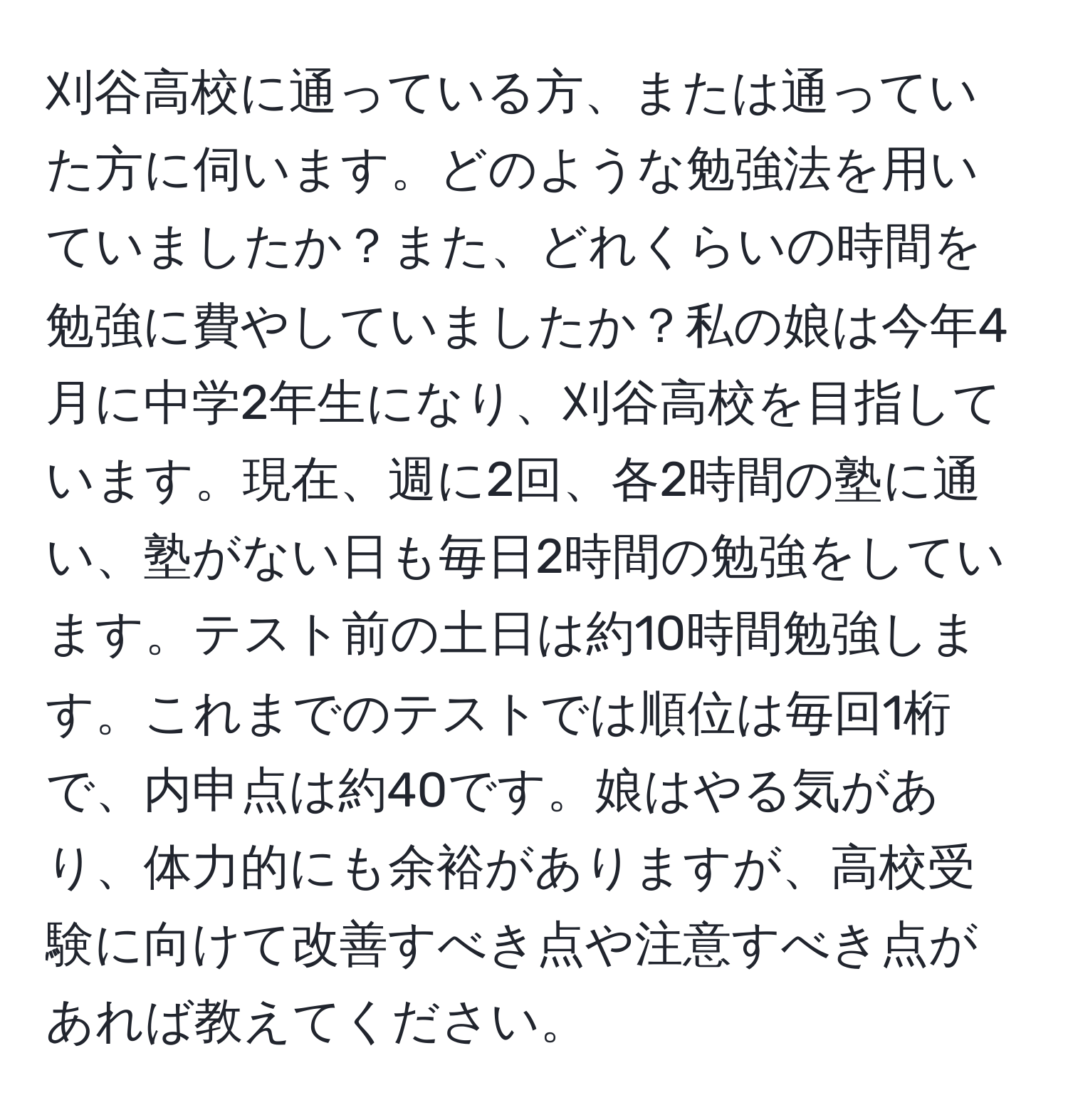 刈谷高校に通っている方、または通っていた方に伺います。どのような勉強法を用いていましたか？また、どれくらいの時間を勉強に費やしていましたか？私の娘は今年4月に中学2年生になり、刈谷高校を目指しています。現在、週に2回、各2時間の塾に通い、塾がない日も毎日2時間の勉強をしています。テスト前の土日は約10時間勉強します。これまでのテストでは順位は毎回1桁で、内申点は約40です。娘はやる気があり、体力的にも余裕がありますが、高校受験に向けて改善すべき点や注意すべき点があれば教えてください。