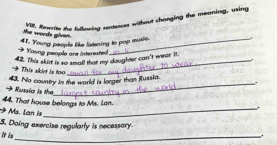 Rewrite the following sentences without changing the meaning, using 
the words given. 
41. Young people like listening to pop music 
. 
→ Young people are interested 
42. This skirt is so small that my daughter can't wear it. 
. 
> This skirt is too 
43. No country in the world is larger than Russia. 
→ Russia is the 
_ 
44. That house belongs to Ms. Lan. 
_. 
Ms. Lan is 
5. Doing exercise regularly is necessary. 
It is_