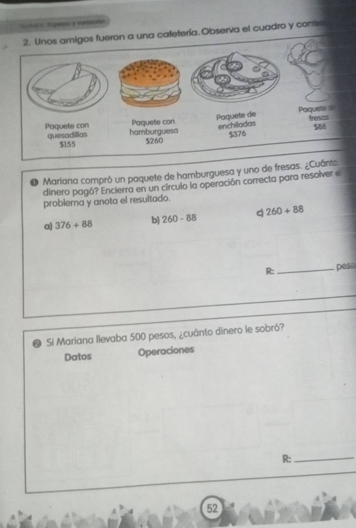 Suters. Sigeara y varlasión
Unos amigos fueron a una cafetería. Observa el cuadro y conter
D Mariana compró un paquete de hamburguesa y uno de fresas. ¿Cu
dinero pagó? Encierra en un círculo la operación correcta para resolver e
problema y anota el resultado.
a) 376+88 b) 260-88 d 260+88
R:_ pes
Si Mariana Ilevaba 500 pesos, ¿cuánto dinero le sobró?
Datos Operaciones
R:_
52